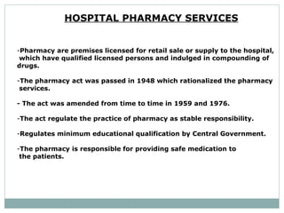 HOSPITAL PHARMACY SERVICES   Pharmacy are premises licensed for retail sale or supply to the hospital, which have qualified licensed persons and indulged in compounding of  drugs.  The pharmacy act was passed in 1948 which rationalized the pharmacy services.  - The act was amended from time to time in 1959 and 1976.  The act regulate the practice of pharmacy as stable responsibility.  Regulates minimum educational qualification by Central Government.  The pharmacy is responsible for providing safe medication to the patients.  