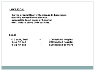 LOCATION:   In the ground floor with storage in basement.  Readily accessible to elevator.  Accessible to all areas of hospital.  OPD Unit to serve OPD patients.  SIZE: 10 sq ft/ bed - 100 bedded hospital  6 sq ft/ bed  - 200 bedded hospital  5 sq ft/ bed  - 500 bedded or more   