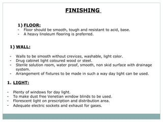 FINISHING  FLOOR: Floor should be smooth, tough and resistant to acid, base.  A heavy linoleum flooring is preferred.   WALL: Walls to be smooth without crevices, washable, light color.  Drug cabinet light coloured wood or steel. Sterile solution room, water proof, smooth, non skid surface with drainage system. Arrangement of fixtures to be made in such a way day light can be used.  LIGHT: Plenty of windows for day light.  To make dust free Venetian window blinds to be used. Florescent light on prescription and distribution area.  Adequate electric sockets and exhaust for gases.  