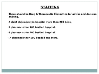 STAFFING   - There should be Drug & Therapeutic Committee for advise and decision  making.  A chief pharmacist in hospital more than 200 beds.  2 pharmacist for 100 bedded hospital.  3 pharmacist for 200 bedded hospital.  - 7 pharmacist for 500 bedded and more.  