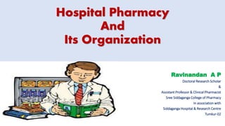 Hospital Pharmacy
And
Its Organization
Ravinandan A P
Doctoral Research Scholar
&
Assistant Professor & Clinical Pharmacist
Sree Siddaganga College of Pharmacy
In association with
Siddaganga Hospital & Research Centre
Tumkur-02
 