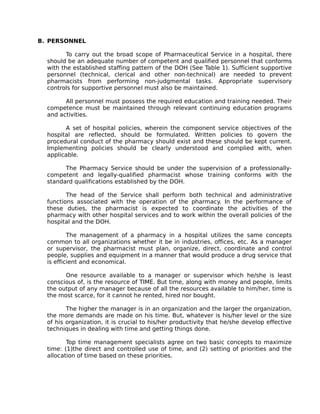 B. PERSONNEL
To carry out the broad scope of Pharmaceutical Service in a hospital, there
should be an adequate number of competent and qualified personnel that conforms
with the established staffing pattern of the DOH (See Table 1). Sufficient supportive
personnel (technical, clerical and other non-technical) are needed to prevent
pharmacists from performing non-judgmental tasks. Appropriate supervisory
controls for supportive personnel must also be maintained.
All personnel must possess the required education and training needed. Their
competence must be maintained through relevant continuing education programs
and activities.
A set of hospital policies, wherein the component service objectives of the
hospital are reflected, should be formulated. Written policies to govern the
procedural conduct of the pharmacy should exist and these should be kept current.
Implementing policies should be clearly understood and complied with, when
applicable.
The Pharmacy Service should be under the supervision of a professionally-
competent and legally-qualified pharmacist whose training conforms with the
standard qualifications established by the DOH.
The head of the Service shall perform both technical and administrative
functions associated with the operation of the pharmacy. In the performance of
these duties, the pharmacist is expected to coordinate the activities of the
pharmacy with other hospital services and to work within the overall policies of the
hospital and the DOH.
The management of a pharmacy in a hospital utilizes the same concepts
common to all organizations whether it be in industries, offices, etc. As a manager
or supervisor, the pharmacist must plan, organize, direct, coordinate and control
people, supplies and equipment in a manner that would produce a drug service that
is efficient and economical.
One resource available to a manager or supervisor which he/she is least
conscious of, is the resource of TIME. But time, along with money and people, limits
the output of any manager because of all the resources available to him/her, time is
the most scarce, for it cannot he rented, hired nor bought.
The higher the manager is in an organization and the larger the organization,
the more demands are made on his time. But, whatever is his/her level or the size
of his organization, it is crucial to his/her productivity that he/she develop effective
techniques in dealing with time and getting things done.
Top time management specialists agree on two basic concepts to maximize
time: (1)the direct and controlled use of time, and (2) setting of priorities and the
allocation of time based on these priorities.
 