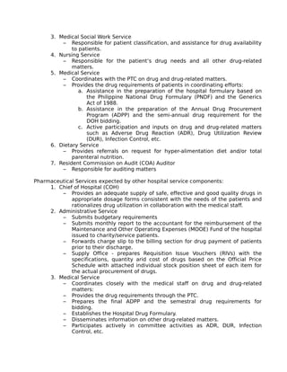 3. Medical Social Work Service
– Responsible for patient classification, and assistance for drug availability
to patients.
4. Nursing Service
– Responsible for the patient’s drug needs and all other drug-related
matters.
5. Medical Service
– Coordinates with the PTC on drug and drug-related matters.
– Provides the drug requirements of patients in coordinating efforts:
a. Assistance in the preparation of the hospital formulary based on
the Philippine National Drug Formulary (PNDF) and the Generics
Act of 1988.
b. Assistance in the preparation of the Annual Drug Procurement
Program (ADPP) and the semi-annual drug requirement for the
DOH bidding.
c. Active participation and inputs on drug and drug-related matters
such as Adverse Drug Reaction (ADR), Drug Utilization Review
(DUR), Infection Control, etc.
6. Dietary Service
– Provides referrals on request for hyper-alimentation diet and/or total
parenteral nutrition.
7. Resident Commission on Audit (COA) Auditor
– Responsible for auditing matters
Pharmaceutical Services expected by other hospital service components:
1. Chief of Hospital (COH)
– Provides an adequate supply of safe, effective and good quality drugs in
appropriate dosage forms consistent with the needs of the patients and
rationalizes drug utilization in collaboration with the medical staff.
2. Administrative Service
– Submits budgetary requirements
– Submits monthly report to the accountant for the reimbursement of the
Maintenance and Other Operating Expenses (MOOE) Fund of the hospital
issued to charity/service patients.
– Forwards charge slip to the billing section for drug payment of patients
prior to their discharge.
– Supply Office - prepares Requisition Issue Vouchers (RIVs) with the
specifications, quantity arid cost of drugs based on the Official Price
Schedule with attached individual stock position sheet of each item for
the actual procurement of drugs.
3. Medical Service
– Coordinates closely with the medical staff on drug and drug-related
matters:
– Provides the drug requirements through the PTC.
– Prepares the final ADPP and the semestral drug requirements for
bidding.
– Establishes the Hospital Drug Formulary.
– Disseminates information on other drug-related matters.
– Participates actively in committee activities as ADR, DUR, Infection
Control, etc.
 
