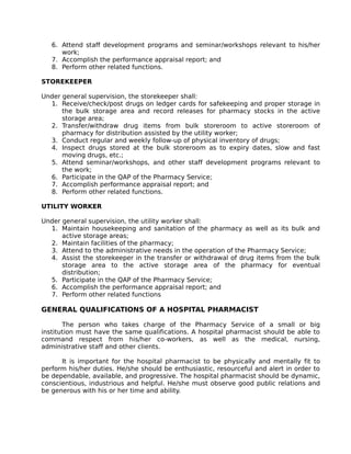 6. Attend staff development programs and seminar/workshops relevant to his/her
work;
7. Accomplish the performance appraisal report; and
8. Perform other related functions.
STOREKEEPER
Under general supervision, the storekeeper shall:
1. Receive/check/post drugs on ledger cards for safekeeping and proper storage in
the bulk storage area and record releases for pharmacy stocks in the active
storage area;
2. Transfer/withdraw drug items from bulk storeroom to active storeroom of
pharmacy for distribution assisted by the utility worker;
3. Conduct regular and weekly follow-up of physical inventory of drugs;
4. Inspect drugs stored at the bulk storeroom as to expiry dates, slow and fast
moving drugs, etc.;
5. Attend seminar/workshops, and other staff development programs relevant to
the work;
6. Participate in the QAP of the Pharmacy Service;
7. Accomplish performance appraisal report; and
8. Perform other related functions.
UTILITY WORKER
Under general supervision, the utility worker shall:
1. Maintain housekeeping and sanitation of the pharmacy as well as its bulk and
active storage areas;
2. Maintain facilities of the pharmacy;
3. Attend to the administrative needs in the operation of the Pharmacy Service;
4. Assist the storekeeper in the transfer or withdrawal of drug items from the bulk
storage area to the active storage area of the pharmacy for eventual
distribution;
5. Participate in the QAP of the Pharmacy Service;
6. Accomplish the performance appraisal report; and
7. Perform other related functions
GENERAL QUALIFICATIONS OF A HOSPITAL PHARMACIST
The person who takes charge of the Pharmacy Service of a small or big
institution must have the same qualifications. A hospital pharmacist should be able to
command respect from his/her co-workers, as well as the medical, nursing,
administrative staff and other clients.
It is important for the hospital pharmacist to be physically and mentally fit to
perform his/her duties. He/she should be enthusiastic, resourceful and alert in order to
be dependable, available, and progressive. The hospital pharmacist should be dynamic,
conscientious, industrious and helpful. He/she must observe good public relations and
be generous with his or her time and ability.
 