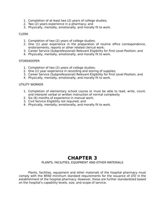 1. Completion of at least two (2) years of college studies;
2. Two (2) years experience in a pharmacy; and
3. Physically, mentally, emotionally, and morally fit to work.
CLERK
1. Completion of two (2) years of college studies;
2. One (1) year experience in the preparation of routine office correspondence,
endorsements, reports or other related clerical work;
3. Career Service (Subprofessional) Relevant Eligibility for First Level Position; and
4. Physically, mentally, emotionally, and morally fit to work.
STOREKEEPER
1. Completion of two (2) years of college studies;
2. One (1) year experience in recording and storing of supplies;
3. Career Service (Subprofessional) Relevant Eligibility for First Level Position; and
4. Physically, mentally, emotionally, and morally fit to work.
UTILITY WORKER
1. Completion of elementary school course or must be able to read, write, count,
and interpret verbal or written instruction of normal complexity
2. Six (6) months of experience in manual work;
3. Civil Service Eligibility not required; and
4. Physically, mentally, emotionally, and morally fit to work.
CHAPTER 3
PLANTS, FACILITIES, EQUIPMENT AND OTHER MATERIALS
Plants, facilities, equipment and other materials of the hospital pharmacy must
comply with the BFAD minimum standard requirements for the issuance of LTO in the
establishment of the hospital pharmacy. However, these are further standardized based
on the hospital’s capability levels, size, and scope of service.
 