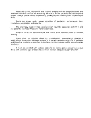 Adequate spaces, equipment and supplies are provided for the professional and
administrative functions of the Pharmacy Service to assure patient safety through the
proper storage, preparation (compounding, packaging and labelling) and dispensing of
drugs.
Drugs are stored under proper condition of sanitation, temperature, light,
ventilation, segregation and security.
The pharmacy must develop a design which would be accessible to both in and
out-patients, business offices and frontline services.
Premises must be well-ventilated and should have concrete tiles or wooden
flooring.
There must be suitable areas for compounding, manipulating parenteral
medications, dispensing, adequate storage of drugs with wooden pallets for drug boxes
and biological products as specified in the label, for flammables and for administrative
functions.
It must be provided with suitable cabinets for storing poison and/or dangerous
drugs with sectional type of cabinets and must have an adequate supply of water.
 
