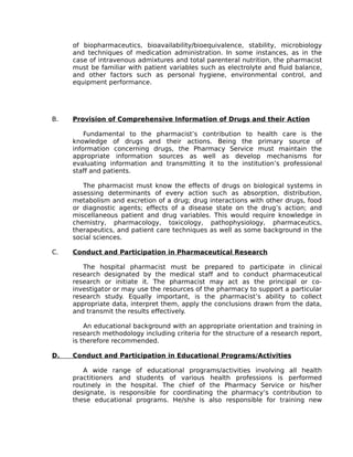 of biopharmaceutics, bioavailability/bioequivalence, stability, microbiology
and techniques of medication administration. In some instances, as in the
case of intravenous admixtures and total parenteral nutrition, the pharmacist
must be familiar with patient variables such as electrolyte and fluid balance,
and other factors such as personal hygiene, environmental control, and
equipment performance.
B. Provision of Comprehensive Information of Drugs and their Action
Fundamental to the pharmacist’s contribution to health care is the
knowledge of drugs and their actions. Being the primary source of
information concerning drugs, the Pharmacy Service must maintain the
appropriate information sources as well as develop mechanisms for
evaluating information and transmitting it to the institution’s professional
staff and patients.
The pharmacist must know the effects of drugs on biological systems in
assessing determinants of every action such as absorption, distribution,
metabolism and excretion of a drug; drug interactions with other drugs, food
or diagnostic agents; effects of a disease state on the drug’s action; and
miscellaneous patient and drug variables. This would require knowledge in
chemistry, pharmacology, toxicology, pathophysiology, pharmaceutics,
therapeutics, and patient care techniques as well as some background in the
social sciences.
C. Conduct and Participation in Pharmaceutical Research
The hospital pharmacist must be prepared to participate in clinical
research designated by the medical staff and to conduct pharmaceutical
research or initiate it. The pharmacist may act as the principal or co-
investigator or may use the resources of the pharmacy to support a particular
research study. Equally important, is the pharmacist’s ability to collect
appropriate data, interpret them, apply the conclusions drawn from the data,
and transmit the results effectively.
An educational background with an appropriate orientation and training in
research methodology including criteria for the structure of a research report,
is therefore recommended.
D. Conduct and Participation in Educational Programs/Activities
A wide range of educational programs/activities involving all health
practitioners and students of various health professions is performed
routinely in the hospital. The chief of the Pharmacy Service or his/her
designate, is responsible for coordinating the pharmacy’s contribution to
these educational programs. He/she is also responsible for training new
 