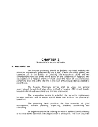 CHAPTER 2
ORGANIZATION AND PERSONNEL
A. ORGANIZATION
The hospital pharmacy should be properly organized meeting the
minimum requirements prescribed by the Bureau of Food and Drugs (BFAD), the
Licensure Act of the Bureau of Licensing and Regulations (BLR), and the
enhancement standards of the HOMS based on the capabilities of hospitals. The
organization of a hospital pharmacy must satisfy the needs of the pharmacists
performing their role as the vital link in the chain of health providers dedicated to
patient care.
The hospital Pharmacy Service shall be under the general
supervision of the administrative officer or Chief of Hospital (COH); it will directly
be administered and supervised by a licensed pharmacist.
The organization serves to establish the authority relationships
between positions and to assign special tasks that achieve the pharmacy’s
objectives.
The pharmacy head practices the five essentials of good
management, namely, planning, organizing, directing coordinating and
controlling.
An organizational chart showing the flow of administrative authority
is essential to the selection and categorization of employees. The chart should be
 