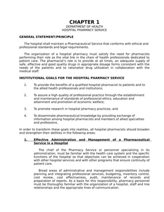 CHAPTER 1
DEPARTMENT OF HEALTH
HOSPITAL PHARMACY SERVICE
GENERAL STATEMENT/PRINCIPLE
The hospital shall maintain a Pharmaceutical Service that conforms with ethical and
professional standards and legal requirements.
The organization of a hospital pharmacy must satisfy the need for pharmacists
performing their role as the vital link in the chain of health professionals dedicated to
patient care. The pharmacist’s role is to provide at all times, an adequate supply of
safe, effective and good quality drugs in appropriate dosage forms consistent with the
needs of the patients and to rationalize drug utilization in collaboration with the
medical staff.
INSTITUTIONAL GOALS FOR THE HOSPITAL PHARMACY SERVICE
1. To provide the benefits of a qualified hospital pharmacist to patients and to
the allied health professionals and institutions;
2. To assure a high quality of professional practice through the establishment
and maintenance of standards of professional ethics, education and
attainment and promotion of economic welfare;
3. To promote research in hospital pharmacy practices; and
4. To disseminate pharmaceutical knowledge by providing exchange of
information among hospital pharmacists and members of allied specialties
and professions.
In order to transform these goals into realities, all hospital pharmacists should broaden
and strengthen their abilities in the following areas:
1. Effective Administration and Management of a Pharmaceutical
Service in a Hospital
The chief of the Pharmacy Service or personnel specializing in its
administration, must be familiar with the health care system and the specific
functions of the hospital so that objectives can be achieved in cooperation
with other hospital services and with other programs that ensure continuity of
patient care.
Broad areas of administrative and management responsibilities include
planning and integrating professional services, budgeting, inventory control,
cost review, cost effectiveness, audit, maintenance of records and
preparation of reports. As a basis for this responsibility, pharmacy personnel
must be thoroughly familiar with the organization of a hospital, staff and line
relationships and the appropriate lines of communication.
 