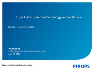 ‹nr.›	
  
Impact	
  of	
  exponen1al	
  technology	
  on	
  health	
  care.	
  	
  
	
  
	
  
Change	
  of	
  mindset	
  is	
  needed?	
  
Paul	
  Epping	
  
Philips	
  Healthcare	
  Transforma1on	
  Services	
  	
  
May	
  29,	
  2015	
  
Mastering	
  Business	
  Transforma1on	
  
 