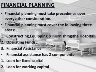 FINANCIAL PLANNING
• Financial planning must take precedence over
every other consideration.
• Financial planning must cover the following three
areas:
1. Constructing,Equipping & Furnishing the Hospital
2. Operating Funds
3. Financial Assistance
• Financial assistance has 2 components-
1. Loan for fixed capital
2. Loan for working capital
 
