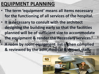 EQUIPMENT PLANNING
• The term ‘equipment’ means all items necessary
for the functioning of all services of the hospital.
• It is necessary to consult with the architect
designing the building early so that the facilities
planned will be of sufficient size to accommodate
the equipment & render the necessary services.
• A room by room equipment list is then complied
& reviewed by the adm,medical & depart.staff.
 