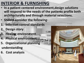INTERIOR & FURNISHING
• In a patient centered environment,design solutions
will respond to the needs of the patients profile both
architecturally and through material selections.
• Should consider the following-
1. Infection control standards
2. Design story
3. Healing environment
4. Physical environment
5. Organizational planning
understanding
6. Cost analysis
 