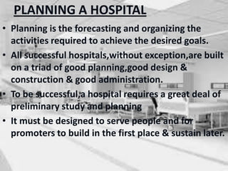 PLANNING A HOSPITAL
• Planning is the forecasting and organizing the
activities required to achieve the desired goals.
• All successful hospitals,without exception,are built
on a triad of good planning,good design &
construction & good administration.
• To be successful,a hospital requires a great deal of
preliminary study and planning
• It must be designed to serve people and for
promoters to build in the first place & sustain later.
 