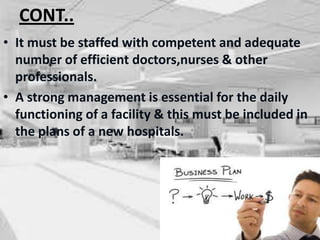 CONT..
• It must be staffed with competent and adequate
number of efficient doctors,nurses & other
professionals.
• A strong management is essential for the daily
functioning of a facility & this must be included in
the plans of a new hospitals.
 