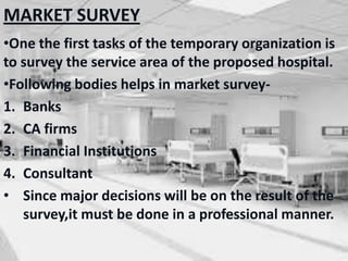 MARKET SURVEY
•One the first tasks of the temporary organization is
to survey the service area of the proposed hospital.
•Following bodies helps in market survey-
1. Banks
2. CA firms
3. Financial Institutions
4. Consultant
• Since major decisions will be on the result of the
survey,it must be done in a professional manner.
 