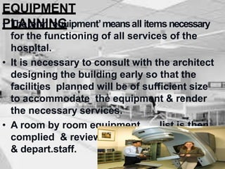 EQUIPMENT
PLANNING
• Theterm ‘equipment’meansall itemsnecessary
for the functioning of all services of the
hospital.
• It is necessary to consult with the architect
designing the building early so that the
facilities planned will be of sufficient size
to accommodate the equipment & render
the necessary services.
• A room by room equipment list is then
complied & reviewed by the adm,medical
& depart.staff.
 