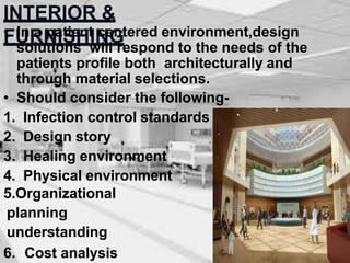 INTERIOR &
FURNISHING
• In a patient centered environment,design
solutions will respond to the needs of the
patients profile both architecturally and
through material selections.
• Should consider the following-
1. Infection control standards
2. Design story
3. Healing environment
4. Physical environment
5.Organizational
planning
understanding
6. Cost analysis
 