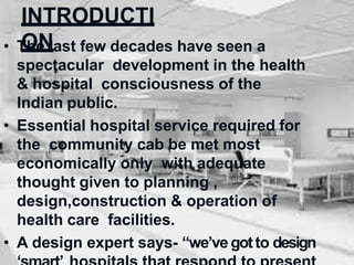 INTRODUCTI
ON
• The last few decades have seen a
spectacular development in the health
& hospital consciousness of the
Indian public.
• Essential hospital service required for
the community cab be met most
economically only with adequate
thought given to planning ,
design,construction & operation of
health care facilities.
• A design expert says- “we’ve gotto design
 