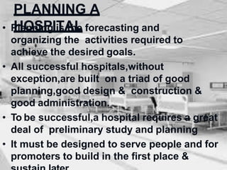 PLANNING A
HOSPITAL
• Planning is the forecasting and
organizing the activities required to
achieve the desired goals.
• All successful hospitals,without
exception,are built on a triad of good
planning,good design & construction &
good administration.
• To be successful,a hospital requires a great
deal of preliminary study and planning
• It must be designed to serve people and for
promoters to build in the first place &
 
