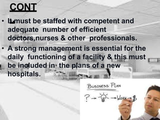 CONT
..
• It must be staffed with competent and
adequate number of efficient
doctors,nurses & other professionals.
• A strong management is essential for the
daily functioning of a facility & this must
be included in the plans of a new
hospitals.
 