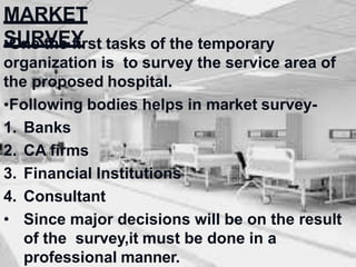 MARKET
SURVEY
•One the first tasks of the temporary
organization is to survey the service area of
the proposed hospital.
•Following bodies helps in market survey-
1. Banks
2. CA firms
3. Financial Institutions
4. Consultant
• Since major decisions will be on the result
of the survey,it must be done in a
professional manner.
 