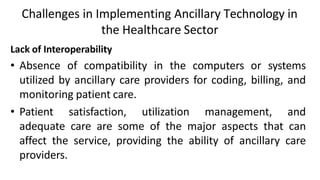 Challenges in Implementing Ancillary Technology in
the Healthcare Sector
Lack of Interoperability
• Absence of compatibility in the computers or systems
utilized by ancillary care providers for coding, billing, and
monitoring patient care.
• Patient satisfaction, utilization management, and
adequate care are some of the major aspects that can
affect the service, providing the ability of ancillary care
providers.
 