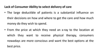 Lack of Consumer Ability to select delivery of care
• The large deductible of patients is a substantial influence on
their decisions on how and where to get the care and how much
money do they wish to spend.
• From the price at which they need an x-ray to the location at
which they want to receive physical therapy, consumers
nowadays are more conscious and want the best options at the
best price.
 