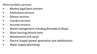 Other ancillary services:
• Medico-legal/post mortem
• Ambulance services
• Dietary services
• Laundry services
• Security services
• Waste management including Biomedical Waste
• Ware housing/central store
• Maintenance and repair
• Electric Supply (power generation and stabilization)
• Water supply (plumbing)
 