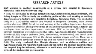 RESEARCH ARTICLE
Staff working in ancillary departments at a tertiary care hospital in Bengaluru,
Karnataka, India: How healthy are they?
A study was conducted by Bhavya Balasubramanya, Catherin Nisha, Naveen Ramesh, and
Bobby Joseph in 2016 to study the morbidity profile of the staff working at ancillary
departments of a tertiary care hospital in Bengaluru, Karnataka, India. They conducted
study in a 1,200-bedded tertiary care hospital in Bengaluru, Karnataka, India. Annual
medical check-up (AMC) for all the staff working at the ancillary departments has been
started in recent years and is provided free of cost and during working hours. A total of 150
employees from ancillary departments underwent AMC in the year 2013. The most
common morbidities were diabetes mellitus (11%), hypertension (10.6%), musculoskeletal
disorders (9.3%), surgical problems (8.6%, hemorrhoids, varicose veins), and dental caries
(6.6%). On stool microscopy, 12% of the dietary workers showed ova/cyst. There was a
significant positive correlation between age and the number of chronic morbidities (P <
0.01). The study concluded that lifestyle disorders such as diabetes mellitus and
hypertension were the major morbidities among the staff in the ancillary departments of
the hospital. Regular follow-up, adherence to medication, and lifestyle modifications in
terms of diet and exercise were ensured.
 