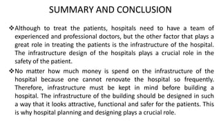 SUMMARY AND CONCLUSION
Although to treat the patients, hospitals need to have a team of
experienced and professional doctors, but the other factor that plays a
great role in treating the patients is the infrastructure of the hospital.
The infrastructure design of the hospitals plays a crucial role in the
safety of the patient.
No matter how much money is spend on the infrastructure of the
hospital because one cannot renovate the hospital so frequently.
Therefore, infrastructure must be kept in mind before building a
hospital. The infrastructure of the building should be designed in such
a way that it looks attractive, functional and safer for the patients. This
is why hospital planning and designing plays a crucial role.
 