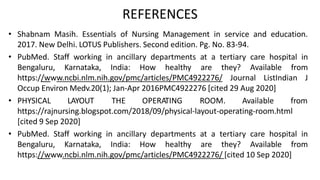 REFERENCES
• Shabnam Masih. Essentials of Nursing Management in service and education.
2017. New Delhi. LOTUS Publishers. Second edition. Pg. No. 83-94.
• PubMed. Staff working in ancillary departments at a tertiary care hospital in
Bengaluru, Karnataka, India: How healthy are they? Available from
https://www.ncbi.nlm.nih.gov/pmc/articles/PMC4922276/ Journal ListIndian J
Occup Environ Medv.20(1); Jan-Apr 2016PMC4922276 [cited 29 Aug 2020]
• PHYSICAL LAYOUT THE OPERATING ROOM. Available from
https://rajnursing.blogspot.com/2018/09/physical-layout-operating-room.html
[cited 9 Sep 2020]
• PubMed. Staff working in ancillary departments at a tertiary care hospital in
Bengaluru, Karnataka, India: How healthy are they? Available from
https://www.ncbi.nlm.nih.gov/pmc/articles/PMC4922276/ [cited 10 Sep 2020]
 