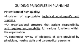 GUIDING PRINCIPLES IN PLANNING
Patient care of high quality:
•Provision of appropriate technical equipment’s and
supplies.
•An organizational structure that assigns responsibility
and requires accountability for various functions within
the organization.
•A continuous review of adequacy of care provided by
physicians, nursing staffs and paramedical personnel.
 
