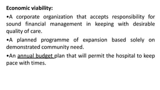 Economic viability:
•A corporate organization that accepts responsibility for
sound financial management in keeping with desirable
quality of care.
•A planned programme of expansion based solely on
demonstrated community need.
•An annual budget plan that will permit the hospital to keep
pace with times.
 