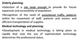 Orderly planning:
•Selection of a site large enough to provide for future
expansion and accessibility of population.
•Recognition of the need of uncluttered traffic patterns
and visitors and
within for movement of staff, patients
efficient transportation of supplies.
Medical technology and planning:
•Development in medical technology is taking place so
sophisticated technology
rapidly that now the use of
determines the professional status.
 