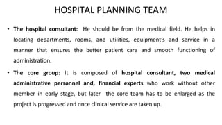 HOSPITAL PLANNING TEAM
• The hospital consultant: He should be from the medical field. He helps in
locating departments, rooms, and utilities, equipment’s and service in a
manner that ensures the better patient care and smooth functioning of
administration.
• The core group: It is composed of hospital consultant, two medical
administrative personnel and, financial experts who work without other
member in early stage, but later the core team has to be enlarged as the
project is progressed and once clinical service are taken up.
 