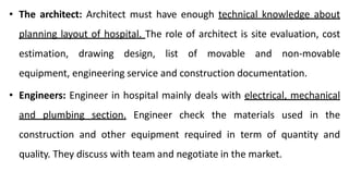 • The architect: Architect must have enough technical knowledge about
planning layout of hospital. The role of architect is site evaluation, cost
estimation, drawing design, list of movable and non-movable
equipment, engineering service and construction documentation.
• Engineers: Engineer in hospital mainly deals with electrical, mechanical
and plumbing section. Engineer check the materials used in the
construction and other equipment required in term of quantity and
quality. They discuss with team and negotiate in the market.
 