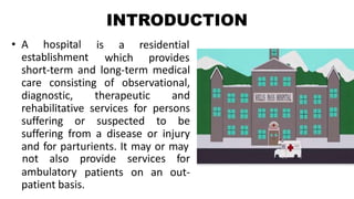 INTRODUCTION
• A hospital
establishment
is a residential
which provides
short-term and long-term medical
care consisting of observational,
diagnostic, therapeutic and
rehabilitative services for persons
suffering or suspected to be
suffering from a disease or injury
and for parturients. It may or may
ambulatory
not also provide services for
patients on an out-
patient basis.
 