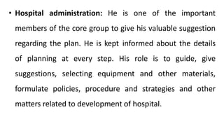• Hospital administration: He is one of the important
members of the core group to give his valuable suggestion
regarding the plan. He is kept informed about the details
of planning at every step. His role is to guide, give
suggestions, selecting equipment and other materials,
formulate policies, procedure and strategies and other
matters related to development of hospital.
 