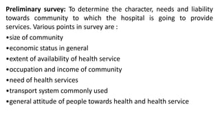 Preliminary survey: To determine the character, needs and liability
towards community to which the hospital is going to provide
services. Various points in survey are :
•size of community
•economic status in general
•extent of availability of health service
•occupation and income of community
•need of health services
•transport system commonly used
•general attitude of people towards health and health service
 