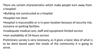There are certain characteristics which make people turn away from
a hospital:
•Building not constructed as a hospital
•hospital not clean
•hospital is inaccessible or is in poor location because of security risk,
nuisance or parking facilities
•inadequate medical care, staff and equipment limited service
•non availability of 24 hours service
Preliminary survey is very necessary, as it gives a basic idea of what is
to be done based upon the needs of the community it is going to
serve.
 