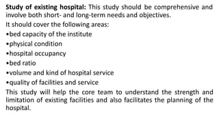 Study of existing hospital: This study should be comprehensive and
involve both short- and long-term needs and objectives.
It should cover the following areas:
•bed capacity of the institute
•physical condition
•hospital occupancy
•bed ratio
•volume and kind of hospital service
•quality of facilities and service
This study will help the core team to understand the strength and
limitation of existing facilities and also facilitates the planning of the
hospital.
 