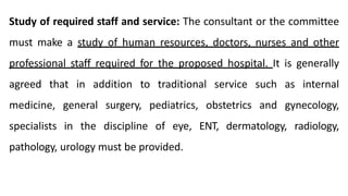 Study of required staff and service: The consultant or the committee
must make a study of human resources, doctors, nurses and other
professional staff required for the proposed hospital. It is generally
agreed that in addition to traditional service such as internal
medicine, general surgery, pediatrics, obstetrics and gynecology,
specialists in the discipline of eye, ENT, dermatology, radiology,
pathology, urology must be provided.
 