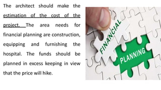 The architect should make the
estimation of the cost of the
project. The area needs for
financial planning are construction,
equipping and furnishing the
hospital. The funds should be
planned in excess keeping in view
that the price will hike.
 
