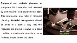 Equipment and material planning: A
equipment list is compiled and reviewed
by administrator and departmental staff.
This information also helps in financial
planning. Material management should
be done in a such a way that the
resources are available always in a good
condition and adequate quantity so as to
facilitate proper care to the client.
 