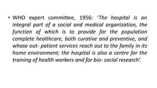 • WHO expert committee, 1956: ‘The hospital is an
integral part of a social and medical organization, the
function of which is to provide for the population
complete healthcare, both curative and preventive, and
whose out- patient services reach out to the family in its
home environment; the hospital is also a centre for the
training of health workers and for bio- social research’.
 