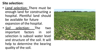 Site selection:
• Land selection: There must be
enough land for constructing a
hospital. Plentiful land should
be available for future
important factors in
expansion of the hospital.
• Soil selection: The two
soil
selection is subsoil water level
and structure of the soil. It will
help to determine the bearing
quality of the soil.
 