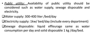 • Public utility: Availability of public utility should be
considered such as water supply, sewage disposable and
electricity.
Water supply: 300-400 liter /bed/day
Electricity supply: 1kw/ bed/day (include every department)
Sewage disposable: liquid effleurage same as water
consumption per day and solid disposable 1 kg /day/bed.
 