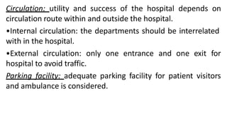 Circulation: utility and success of the hospital depends on
circulation route within and outside the hospital.
•Internal circulation: the departments should be interrelated
with in the hospital.
•External circulation: only one entrance and one exit for
hospital to avoid traffic.
Parking facility: adequate parking facility for patient visitors
and ambulance is considered.
 