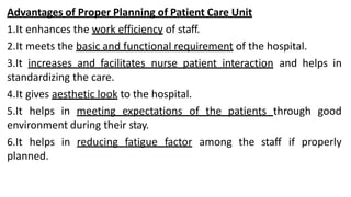 Advantages of Proper Planning of Patient Care Unit
1.It enhances the work efficiency of staff.
2.It meets the basic and functional requirement of the hospital.
3.It increases and facilitates nurse patient interaction and helps in
standardizing the care.
4.It gives aesthetic look to the hospital.
5.It helps in meeting expectations of the patients through good
environment during their stay.
6.It helps in reducing fatigue factor among the staff if properly
planned.
 